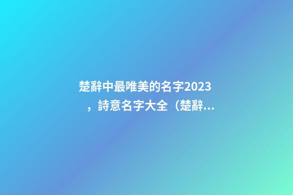 楚辭中最唯美的名字2023，詩意名字大全（楚辭中最唯美的名字2023,詩意名字大全女）